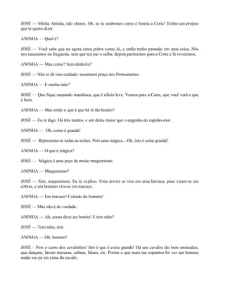 JOSÉ — Minha Aninha, não chores. Oh, se tu soubesses como é bonita a Corte! Tenho um projeto
que te quero dizer.

ANINHA — Qual é?

JOSÉ — Você sabe que eu agora estou pobre como Jó, e então tenho pensado em uma coisa. Nós
nos casaremos na freguesia, sem que teu pai o saiba; depois partiremos para a Corte e lá viveremos.

ANINHA — Mas como? Sem dinheiro?

JOSÉ — Não te dê isso cuidado: assentarei praça nos Permanentes.

ANINHA — E minha mãe?

JOSÉ — Que fique raspando mandioca, que é ofício leve. Vamos para a Corte, que você verá o que
é bom.

ANINHA — Mas então o que é que há lá tão bonito?

JOSÉ — Eu te digo. Há três teatros, e um deles maior que o engenho do capitão-mor.

ANINHA — Oh, como é grande!

JOSÉ — Representa-se todas as noites. Pois uma mágica... Oh, isto é coisa grande!

ANINHA — O que é mágica?

JOSÉ — Mágica é uma peça de muito maquinismo.

ANINHA — Maquinismo?

JOSÉ — Sim, maquinismo. Eu te explico. Uma árvore se vira em uma barraca; paus viram-se em
cobras, e um homem vira-se em macaco.

ANINHA — Em macaco! Coitado do homem!

JOSÉ — Mas não é de verdade.

ANINHA — Ah, como deve ser bonito! E tem rabo?

JOSÉ — Tem rabo, tem.

ANINHA — Oh, homem!

JOSÉ – Pois o curro dos cavalinhos! Isto é que é coisa grande! Há uns cavalos tão bem ensinados,
que dançam, fazem mesuras, saltam, falam, etc. Porém o que mais me espantou foi ver um homem
andar em pé em cima do cavalo.
 