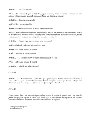 ANINHA — Em pé? E não cai?

JOSÉ — Não. Outros fingem-se bêbados, jogam os socos, fazem exercício — e tudo isto sem
caírem. E há um macaco chamado o macaco Major, que é coisa de espantar.

ANINHA — Há muitos macacos lá?

JOSÉ — Há, e macacas também.

ANINHA — Que vontade tenho eu de ver todas estas coisas!

JOSÉ — Além disto há outros muitos divertimentos. Na Rua do Ouvidor há um cosmorama, na Rua
de São Francisco de Paula outro, e no Largo uma casa aonde se vêem muitos bichos cheios, muitas
conchas, cabritos com duas cabeças, porcos com cinco pernas, etc.

ANINHA — Quando é que você pretende casar-se comigo?

JOSÉ — O vigário está pronto para qualquer hora.

ANINHA — Então, amanhã de manhã.

JOSÉ — Pois sim. (Cantam dentro.)

ANINHA — Aí vem meu pai! Vai-te embora antes que ele te veja.

JOSÉ — Adeus, até amanhã de manhã.

ANINHA — Olhe lá, não falte! (Sai José)


CENA III


ANINHA, só — Como é bonita a Corte! Lá é que a gente se podo divertir, e não aqui, aonde não se
ouve senão os sapos e as entanhas cantarem. Teatros, mágicas, cavalos que dançam, cabeças com
dois cabritos, macaco major ....... Quanta coisa! Quero ir para a Corte!


CENA IV


Entra Manuel João com uma enxada no ombro, vestido de calças de ganga4 azul, com uma das
pernas arregaçada, japona de baeta5 azul e descalço. Acompanha-os um negro com um cesto na
cabeça e uma enxada no ombro, vestido de camisa e calça de algodão.


4
    Tecido grosseiro de algodão.
5
    Tecido felpudo de lã.
 