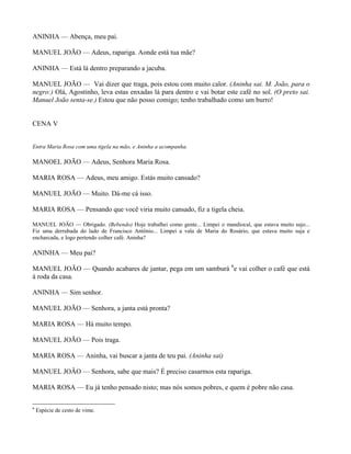 ANINHA — Abença, meu pai.

MANUEL JOÃO — Adeus, rapariga. Aonde está tua mãe?

ANINHA — Está lá dentro preparando a jacuba.

MANUEL JOÃO — Vai dizer que traga, pois estou com muito calor. (Aninha sai. M. João, para o
negro:) Olá, Agostinho, leva estas enxadas lá para dentro e vai botar este café no sol. (O preto sai.
Manuel João senta-se.) Estou que não posso comigo; tenho trabalhado como um burro!


CENA V


Entra Maria Rosa com uma tigela na mão, e Aninha a acompanha.

MANOEL JOÃO — Adeus, Senhora Maria Rosa.

MARIA ROSA — Adeus, meu amigo. Estás muito cansado?

MANUEL JOÃO — Muito. Dá-me cá isso.

MARIA ROSA — Pensando que você viria muito cansado, fiz a tigela cheia.

MANUEL JOÃO — Obrigado. (Bebendo) Hoje trabalhei como gente... Limpei o mandiocal, que estava muito sujo...
Fiz uma derrubada do lado de Francisco Antônio... Limpei a vala de Maria do Rosário, que estava muito suja e
encharcada, e logo pertendo colher café. Aninha?

ANINHA — Meu pai?

MANUEL JOÃO — Quando acabares de jantar, pega em um samburá 6e vai colher o café que está
à roda da casa.

ANINHA — Sim senhor.

MANUEL JOÃO — Senhora, a janta está pronta?

MARIA ROSA — Há muito tempo.

MANUEL JOÃO — Pois traga.

MARIA ROSA — Aninha, vai buscar a janta de teu pai. (Aninha sai)

MANUEL JOÃO — Senhora, sabe que mais? É preciso casarmos esta rapariga.

MARIA ROSA — Eu já tenho pensado nisto; mas nós somos pobres, e quem é pobre não casa.

6
    Espécie de cesto de vime.
 