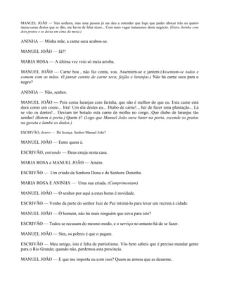 MANUEL JOÃO — Sim senhora, mas uma pessoa já me deu a entender que logo que puder abocar três ou quatro
meias-caras destes que se dão, me havia de falar nisso... Com mais vagar trataremos deste negócio. (Entra Aninha com
dois pratos e os deixa em cima da mesa.)

ANINHA — Minha mãe, a carne seca acabou-se.

MANUEL JOÃO — Já?!

MARIA ROSA — A última vez veio só meia arroba.

MANUEL JOÃO — Carne boa , não faz conta, voa. Assentem-se e jantem.(Assentam-se todos e
comem com as mãos. O jantar consta de carne seca, feijão e laranjas.) Não há carne seca para o
negro?

ANINHA — Não, senhor.

MANUEL JOÃO — Pois coma laranjas com farinha, que não é melhor do que eu. Esta carne está
dura como um couro... Irra! Um dia destes eu... Diabo de carne!.., hei de fazer uma plantação... Lá
se vão os dentes!... Deviam ter botado esta carne de molho no corgo...Que diabo de laranjas tão
azedas! (Batem à porta.) Quem é? (Logo que Manuel João ouve bater na porta, esconde os pratos
na gaveta e lambe os dedos.)

ESCRIVÃO, dentro — Dá licença. Senhor Manuel João?

MANUEL JOÃO — Entre quem é.

ESCRIVÃO, entrando — Deus esteja nesta casa.

MARIA ROSA e MANUEL JOÃO — Amém.

ESCRIVÃO — Um criado da Senhora Dona e da Senhora Doninha.

MARIA ROSA E ANINHA — Uma sua criada. (Cumprimentam)

MANUEL JOÃO — O senhor por aqui a estas horas é novidade.

ESCRIVÃO — Venho da parte do senhor Juiz de Paz intimá-lo para levar um recruta à cidade.

MANUEL JOÃO — Ó homem, não há mais ninguém que sirva para isto?

ESCRIVÃO — Todos se recusam do mesmo modo, e o serviço no entanto há de se fazer.

MANUEL JOÃO — Sim, os pobres é que o pagam.

ESCRIVÃO — Meu amigo, isto é falta de patriotismo. Vós bem sabeis que é preciso mandar gente
para o Rio Grande; quando não, perdemos esta província.

MANUEL JOÃO — E que me importa eu com isso? Quem as armou que as desarme.
 