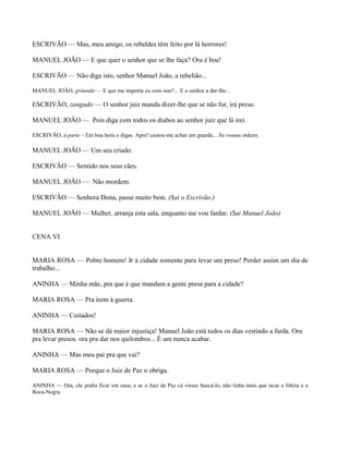 ESCRIVÃO — Mas, meu amigo, os rebeldes têm feito por lá horrores!

MANUEL JOÃO — E que quer o senhor que se lhe faça? Ora é boa!

ESCRIVÃO — Não diga isto, senhor Manuel João, a rebelião...

MANUEL JOÃO, gritando — E que me importa eu com isso?... E o senhor a dar-lhe...

ESCRIVÃO, zangado — O senhor juiz manda dizer-lhe que se não for, irá preso.

MANUEL JOÃO — Pois diga com todos os diabos ao senhor juiz que lá irei.

ESCRIVÃO, à parte – Em boa hora o digas. Apre! custou-me achar um guarda... Às vossas ordens.

MANUEL JOÃO — Um seu criado.

ESCRIVÃO — Sentido nos seus cães.

MANUEL JOÃO — Não mordem.

ESCRIVÃO — Senhora Dona, passe muito bem. (Sai o Escrivão.)

MANUEL JOÃO — Mulher, arranja esta sala, enquanto me vou fardar. (Sai Manuel João)


CENA VI


MARIA ROSA — Pobre homem! Ir à cidade somente para levar um preso! Perder assim um dia de
trabalho...

ANINHA — Minha mãe, pra que é que mandam a gente presa para a cidade?

MARIA ROSA — Pra irem à guerra.

ANINHA — Coitados!

MARIA ROSA — Não se dá maior injustiça! Manuel João está todos os dias vestindo a farda. Ora
pra levar presos. ora pra dar nos quilombos... É um nunca acabar.

ANINHA — Mas meu pai pra que vai?

MARIA ROSA — Porque o Juiz de Paz o obriga.

ANINHA — Ora, ele podia ficar em casa; e se o Juiz de Paz cá viesse buscá-lo, não tinha mais que iscar a Jibóia e a
Boca-Negra.
 
