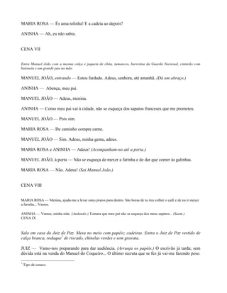 MARIA ROSA — És uma tolinha! E a cadeia ao depois?

ANINHA — Ah, eu não sabia.


CENA VII


Entra Manuel João com a mesma calça e jaqueta de chita, tamancos, barretina da Guarda Nacional, cinturão com
baioneta e um grande pau na mão.

MANUEL JOÃO, entrando — Estou fardado. Adeus, senhora, até amanhã. (Dá um abraço.)

ANINHA — Abença, meu pai.

MANUEL JOÃO — Adeus, menina.

ANINHA — Como meu pai vai à cidade, não se esqueça dos sapatos franceses que me prometeu.

MANUEL JOÃO — Pois sim.

MARIA ROSA — De caminho compre carne.

MANUEL JOÃO — Sim. Adeus, minha gente, adeus.

MARIA ROSA e ANINHA — Adeus! (Acompanham-no até a porta.)

MANUEL JOÃO, à porta — Não se esqueça de mexer a farinha e de dar que comer às galinhas.

MARIA ROSA — Não. Adeus! (Sai Manuel João.)


CENA VIII


MARIA ROSA — Menina, ajuda-me a levar estes pratos para dentro. São horas de tu ires colher o café e de eu ir mexer
a farinha... Vamos.

ANINHA — Vamos, minha mãe. (Andando:) Tomara que meu pai não se esqueça dos meus sapatos... (Saem.)
CENA IX



Sala em casa do Juiz de Paz. Mesa no meio com papéis; cadeiras. Entra o Juiz de Paz vestido de
calça branca, rodaque7 de riscado, chinelas verdes e sem gravata.

JUIZ — Vamo-nos preparando para dar audiência. (Arranja os papéis.) O escrivão já tarda; sem
dúvida está na venda do Manuel do Coqueiro... O último recruta que se fez já vai-me fazendo peso.

7
    Tipo de casaco.
 