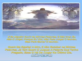 E Se Alguém Ouvir As Minhas Palavras, E Não Crer, Eu Não O Julgo; Porque Eu Vim, Não Para Julgar O Mundo, Mas Para Salvar O Mundo.Quem Me Rejeitar A Mim, E Não Receber As Minhas Palavras, Já Tem Quem O Julgue; A Palavra Que Tenho Pregado, Essa O Há De Julgar No Último Dia.JOÃO 12:47-48