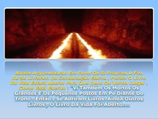 Muitos Argumentarão Em Favor De Si Próprios A Fim De Se Livrarem Da Condenação Eterna , Porém O Livro Da Vida Estará Aberto Para Que Deus Os Venha Julgar , Como Está Escrito : "Vi Também Os Mortos Os Grandes E Os Pequenos Postos Em Pé Diante Do Trono . Então , Se Abriram Livros. Ainda Outros Livros , O Livro Da Vida Foi Aberto.... 