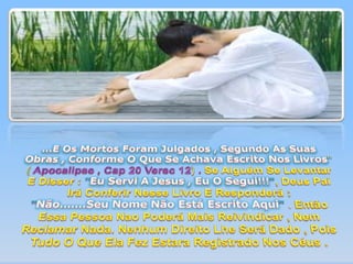 ...E Os Mortos Foram Julgados , Segundo As Suas Obras , Conforme O Que Se Achava Escrito Nos Livros"(Apocalipse , Cap 20 Versc 12).Se Alguém Se Levantar E Disser :"Eu Servi A Jesus , Eu O Segui!!!",Deus Pai Irá Conferir Nesse Livro E Responderá : "Não.......Seu Nome Não Está Escrito Aqui" . Então Essa Pessoa Nao Poderá Mais Reivindicar , Nem Reclamar Nada. Nenhum Direito Lhe Será Dado , Pois Tudo O Que Ela Fez Estara Registrado Nos Céus . 
