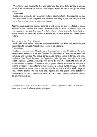 - Você tinha razão novamente. Foi uma desgraça. Seu único filho perdeu o uso das
pernas, e na sua velhice ele era seu único amparo. Agora você está mais pobre do que
nunca.
O velho disse:
- Vocês estão obcecados por julgamento. Não se adiantem tanto. Digam apenas que meu
filho fraturou as pernas. Ninguém sabe se isso é uma desgraça ou uma benção. A vida
vem em fragmentos, mais que isso nunca é dado.
Aconteceu que, depois de algumas semanas, o país entrou em guerra, e todos os jovens
da aldeia foram forçados a se alistar. Somente o filho do velho foi deixado para trás,
pois recuperava-se das fraturas. A cidade inteira estava chorando, lamentando-se
porque aquela era uma luta perdida e sabiam que a maior parte dos jovens jamais
voltaria.
Elas vieram até o velho e disseram:
- Você tinha razão, velho - aquilo se revelou uma benção. Seu filho pode estar aleijado,
mas ainda está com você. Nossos filhos foram-se para sempre.
O velho disse:
- Vocês continuam julgando. Ninguém sabe! Digam apenas que seus filhos foram forçados
a entrar para o exército e que meu filho não foi. Mas somente Deus sabe se isso é uma
benção ou uma desgraça. Não julgue, porque dessa maneira jamais se tornará uno com a
totalidade. Você ficará obcecado com fragmentos, pulará para as conclusões a partir de
coisas pequenas. Quando você julga você deixa de crescer. Julgamento significa um
estado mental estagnado. E a mente deseja julgar, porque estar em um processo é
sempre arriscado e desconfortável. Na verdade, a jornada nunca chega ao fim. Um
caminho termina e outro começa: uma porta se fecha, outra se abre. Você atinge um
pico, sempre existirá um pico mais alto. Aqueles que não julgam estão satisfeitos
simplesmente em viver o momento presente e nele crescer... Somente eles são capazes
de caminhar com Deus.
Na próxima vez que você for tirar alguma conclusão apressada sobre um assunto ou
sobre uma pessoa, lembre-se desta mensagem.
 