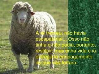 A ré tremeu: não havia escapatória!... Osso não tinha e não podia, portanto, restituir; mas tinha vida e ia entregá-la em pagamento do que não furtara. 