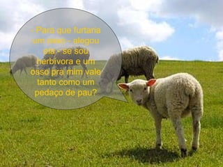 - Para que furtaria um osso - alegou ela - se sou herbívora e um osso pra mim vale tanto como um pedaço de pau? 