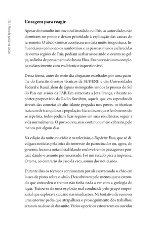 [5]Horadejuntaroscacos
Coragem para reagir
Apesar do tumulto institucional instalado no País, as autoridades não
dormiram no ponto e deram prioridade à explicação das causas do
terremoto. O abalo sísmico aconteceu em data muito inoportuna. In-
fluenciáveis como são os nordestinos e as pessoas menos esclarecidas
de outras regiões do País, podiam acabar associando o evento ao gol-
pe, na linha de pensamento do beato Elias. Era necessário um comple-
to esclarecimento com aval técnico inquestionável.
Dessa forma, antes do meio dia chegaram escoltados por uma patru-
lha do Exército diversos técnicos da SUDENE e das Universidades
Federal e Rural, além de alguns sismógrafos vindos às pressas do Sul
do País em aviões da FAB. Em entrevista a Jota França, vibrante re-
pórter-proprietário da Rádio Surubim, aquela que era reproduzida
através das cornetas de alto-falante pregadas nos postes, os técnicos
trataramdetranquilizarapopulação.Garantiramqueofenômenonão
se repetiria, todos podiam ficar seguros em suas residências, seguir a
vida normalmente. O povo ouviu, mas continuou meio cabreiro, pelo
menos por alguns dias.
Na edição da noite, no rádio e na televisão, o Repórter Esso, que só di-
vulgava notícias pela ótica do interesse do patrocinador ou, agora, do
governo,leuumanotaoficialfalandoemlevetremorpassageiroepon-
tual, dando o assunto por encerrado. Foi um recado para a imprensa.
O tema, ao contrário do caso da vaca, sumiu dos noticiários.
Durante dias os técnicos continuaram por ali escavacando o chão em
busca de pistas sobre o abalo. Descobriram pelo menos que o estron-
do que antecedeu o tremor não tinha nada a ver com a geologia do
lugar. Tratou-se de uma explosão mal conduzida pelo grupo empre-
sarial que explorava calcário nas imediações. Na tentativa de remover
uma enorme pedra que atrapalhava o prosseguimento dos trabalhos,
erraram na dose da dinamite. Vários operários estouraram os ouvidos
1964 O Julgamento de Deus.indd 102 10/03/2014 13:32:59
 