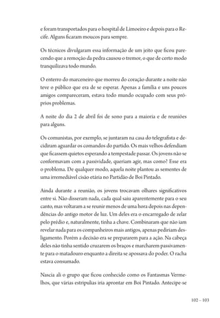 102 – 103
e foram transportados para o hospital de Limoeiro e depois para o Re-
cife. Alguns ficaram moucos para sempre.
Os técnicos divulgaram essa informação de um jeito que ficou pare-
cendo que a remoção da pedra causou o tremor, o que de certo modo
tranquilizava todo mundo.
O enterro do marceneiro que morreu do coração durante a noite não
teve o público que era de se esperar. Apenas a família e uns poucos
amigos compareceram, estava todo mundo ocupado com seus pró-
prios problemas.
A noite do dia 2 de abril foi de sono para a maioria e de reuniões
para alguns.
Os comunistas, por exemplo, se juntaram na casa do telegrafista e de-
cidiram aguardar os comandos do partido. Os mais velhos defendiam
que ficassem quietos esperando a tempestade passar. Os jovens não se
conformavam com a passividade, queriam agir, mas como? Esse era
o problema. De qualquer modo, aquela noite plantou as sementes de
uma irremediável cisão etária no Partidão de Boi Pintado.
Ainda durante a reunião, os jovens trocavam olhares significativos
entre si. Não disseram nada, cada qual saiu aparentemente para o seu
canto, mas voltaram a se reunir menos de uma hora depois nas depen-
dências do antigo motor de luz. Um deles era o encarregado de zelar
pelo prédio e, naturalmente, tinha a chave. Combinaram que não iam
revelar nada para os companheiros mais antigos, apenas pediriam des-
ligamento. Porém a decisão era se prepararem para a ação. Na cabeça
deles não tinha sentido cruzarem os braços e marcharem passivamen-
te para o matadouro enquanto a direita se apossava do poder. O racha
estava consumado.
Nascia ali o grupo que ficou conhecido como os Fantasmas Verme-
lhos, que várias estripulias iria aprontar em Boi Pintado. Antecipe-se
1964 O Julgamento de Deus.indd 103 10/03/2014 13:32:59
 