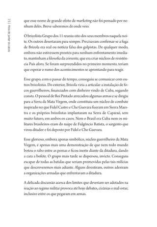 [5]Horadejuntaroscacos
que esse nome de grande efeito de marketing não foi pensado por ne-
nhum deles. Breve saberemos de onde veio.
O brizolista Grupo dos 11 reuniu oito dos seus membros naquela noi-
te. Os outros desertaram para sempre. Precisavam confirmar se a fuga
de Brizola era real ou notícia falsa dos golpistas. De qualquer modo,
embora não estivessem prontos para nenhum enfrentamento imedia-
to,mantinhamafilosofiadacorrente,queeracriarnúcleosderesistên-
cia País afora. Se foram surpreendidos no primeiro momento, teriam
que esperar o rumo dos acontecimentos se aprontando para reagir.
Esse grupo, com o passar do tempo, conseguiu se comunicar com ou-
tros brizolistas. Do exterior, Brizola viria a articular a instalação de fo-
cos guerrilheiros, financiados com dinheiro vindo de Cuba, segundo
consta.OpessoaldeBoiPintadoarrecadoualgumasarmasesedirigiu
para a Serra da Mata Virgem, onde constituiu um núcleo de combate
inspirado no que Fidel Castro e Che Guevara fizeram em Sierra Maes-
tra e os próprios brizolistas implantaram na Serra de Caparaó, sem
muito futuro, em ambos os casos. Nem o Brasil era Cuba nem os mi-
litares brasileiros eram do naipe de Fulgêncio Batista, o sargento que
virou ditador e foi deposto por Fidel e Che Guevara.
Esse glorioso, embora apenas simbólico, núcleo guerrilheiro da Mata
Virgem, é apenas mais uma demonstração de que nem todo mundo
botou o rabo entre as pernas e ficou inerte diante da ditadura, dando
a cara a bofete. O grupo mais tarde se dispersou, invicto. Conseguiu
escapar de todas as batidas que seriam promovidas pelas tais milícias
que descreveremos mais adiante. Alguns desistiram, outros aderiram
a organizações armadas que enfrentavam a ditadura.
A delicada discussão acerca dos limites que deveriam ser adotados na
reação ao regime militar provoca até hoje debates, cizânias e mal-estar,
inclusive entre os que pegaram em armas.
1964 O Julgamento de Deus.indd 104 10/03/2014 13:32:59
 