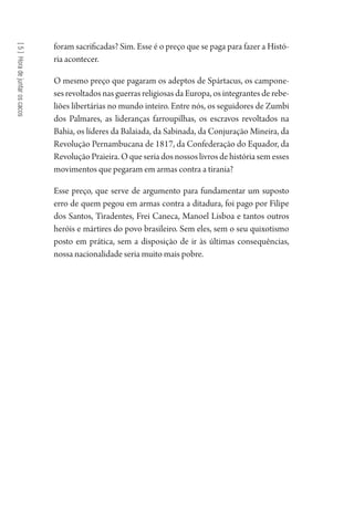 [5]Horadejuntaroscacos
foram sacrificadas? Sim. Esse é o preço que se paga para fazer a Histó-
ria acontecer.
O mesmo preço que pagaram os adeptos de Spártacus, os campone-
ses revoltados nas guerras religiosas da Europa, os integrantes de rebe-
liões libertárias no mundo inteiro. Entre nós, os seguidores de Zumbi
dos Palmares, as lideranças farroupilhas, os escravos revoltados na
Bahia, os líderes da Balaiada, da Sabinada, da Conjuração Mineira, da
Revolução Pernambucana de 1817, da Confederação do Equador, da
Revolução Praieira. O que seria dos nossos livros de história sem esses
movimentos que pegaram em armas contra a tirania?
Esse preço, que serve de argumento para fundamentar um suposto
erro de quem pegou em armas contra a ditadura, foi pago por Filipe
dos Santos, Tiradentes, Frei Caneca, Manoel Lisboa e tantos outros
heróis e mártires do povo brasileiro. Sem eles, sem o seu quixotismo
posto em prática, sem a disposição de ir às últimas consequências,
nossa nacionalidade seria muito mais pobre.
1964 O Julgamento de Deus.indd 106 10/03/2014 13:32:59
 