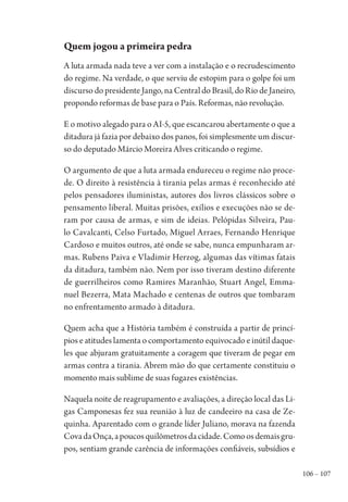 106 – 107
Quem jogou a primeira pedra
A luta armada nada teve a ver com a instalação e o recrudescimento
do regime. Na verdade, o que serviu de estopim para o golpe foi um
discurso do presidente Jango, na Central do Brasil, do Rio de Janeiro,
propondo reformas de base para o País. Reformas, não revolução.
E o motivo alegado para o AI-5, que escancarou abertamente o que a
ditadura já fazia por debaixo dos panos, foi simplesmente um discur-
so do deputado Márcio Moreira Alves criticando o regime.
O argumento de que a luta armada endureceu o regime não proce-
de. O direito à resistência à tirania pelas armas é reconhecido até
pelos pensadores iluministas, autores dos livros clássicos sobre o
pensamento liberal. Muitas prisões, exílios e execuções não se de-
ram por causa de armas, e sim de ideias. Pelópidas Silveira, Pau-
lo Cavalcanti, Celso Furtado, Miguel Arraes, Fernando Henrique
Cardoso e muitos outros, até onde se sabe, nunca empunharam ar-
mas. Rubens Paiva e Vladimir Herzog, algumas das vítimas fatais
da ditadura, também não. Nem por isso tiveram destino diferente
de guerrilheiros como Ramires Maranhão, Stuart Angel, Emma-
nuel Bezerra, Mata Machado e centenas de outros que tombaram
no enfrentamento armado à ditadura.
Quem acha que a História também é construída a partir de princí-
pios e atitudes lamenta o comportamento equivocado e inútil daque-
les que abjuram gratuitamente a coragem que tiveram de pegar em
armas contra a tirania. Abrem mão do que certamente constituiu o
momento mais sublime de suas fugazes existências.
Naquela noite de reagrupamento e avaliações, a direção local das Li-
gas Camponesas fez sua reunião à luz de candeeiro na casa de Ze-
quinha. Aparentado com o grande líder Juliano, morava na fazenda
CovadaOnça,apoucosquilômetrosdacidade.Comoosdemaisgru-
pos, sentiam grande carência de informações confiáveis, subsídios e
1964 O Julgamento de Deus.indd 107 10/03/2014 13:32:59
 