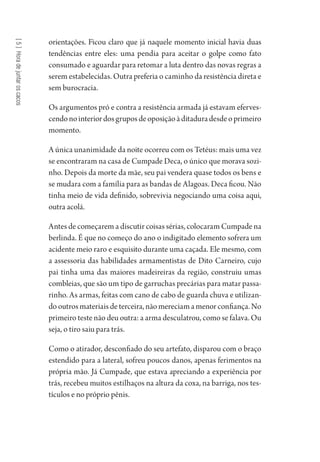[5]Horadejuntaroscacos
orientações. Ficou claro que já naquele momento inicial havia duas
tendências entre eles: uma pendia para aceitar o golpe como fato
consumado e aguardar para retomar a luta dentro das novas regras a
serem estabelecidas. Outra preferia o caminho da resistência direta e
sem burocracia.
Os argumentos pró e contra a resistência armada já estavam eferves-
cendonointeriordosgruposdeoposiçãoàditaduradesdeoprimeiro
momento.
A única unanimidade da noite ocorreu com os Tetéus: mais uma vez
se encontraram na casa de Cumpade Deca, o único que morava sozi-
nho. Depois da morte da mãe, seu pai vendera quase todos os bens e
se mudara com a família para as bandas de Alagoas. Deca ficou. Não
tinha meio de vida definido, sobrevivia negociando uma coisa aqui,
outra acolá.
Antes de começarem a discutir coisas sérias, colocaram Cumpade na
berlinda. É que no começo do ano o indigitado elemento sofrera um
acidente meio raro e esquisito durante uma caçada. Ele mesmo, com
a assessoria das habilidades armamentistas de Dito Carneiro, cujo
pai tinha uma das maiores madeireiras da região, construiu umas
combleias, que são um tipo de garruchas precárias para matar passa-
rinho. As armas, feitas com cano de cabo de guarda chuva e utilizan-
do outros materiais de terceira, não mereciam a menor confiança. No
primeiro teste não deu outra: a arma desculatrou, como se falava. Ou
seja, o tiro saiu para trás.
Como o atirador, desconfiado do seu artefato, disparou com o braço
estendido para a lateral, sofreu poucos danos, apenas ferimentos na
própria mão. Já Cumpade, que estava apreciando a experiência por
trás, recebeu muitos estilhaços na altura da coxa, na barriga, nos tes-
tículos e no próprio pênis.
1964 O Julgamento de Deus.indd 108 10/03/2014 13:32:59
 