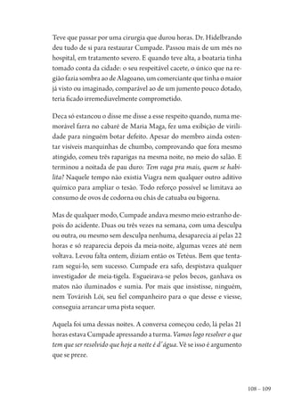 108 – 109
Teve que passar por uma cirurgia que durou horas. Dr. Hidelbrando
deu tudo de si para restaurar Cumpade. Passou mais de um mês no
hospital, em tratamento severo. E quando teve alta, a boataria tinha
tomado conta da cidade: o seu respeitável cacete, o único que na re-
gião fazia sombra ao de Alagoano, um comerciante que tinha o maior
já visto ou imaginado, comparável ao de um jumento pouco dotado,
teria ficado irremediavelmente comprometido.
Deca só estancou o disse me disse a esse respeito quando, numa me-
morável farra no cabaré de Maria Maga, fez uma exibição de virili-
dade para ninguém botar defeito. Apesar do membro ainda osten-
tar visíveis marquinhas de chumbo, comprovando que fora mesmo
atingido, comeu três raparigas na mesma noite, no meio do salão. E
terminou a noitada de pau duro: Tem vaga pra mais, quem se habi-
lita? Naquele tempo não existia Viagra nem qualquer outro aditivo
químico para ampliar o tesão. Todo reforço possível se limitava ao
consumo de ovos de codorna ou chás de catuaba ou bigorna.
Mas de qualquer modo, Cumpade andava mesmo meio estranho de-
pois do acidente. Duas ou três vezes na semana, com uma desculpa
ou outra, ou mesmo sem desculpa nenhuma, desaparecia aí pelas 22
horas e só reaparecia depois da meia-noite, algumas vezes até nem
voltava. Levou falta ontem, diziam então os Tetéus. Bem que tenta-
ram segui-lo, sem sucesso. Cumpade era safo, despistava qualquer
investigador de meia-tigela. Esgueirava-se pelos becos, ganhava os
matos não iluminados e sumia. Por mais que insistisse, ninguém,
nem Továrish Lói, seu fiel companheiro para o que desse e viesse,
conseguia arrancar uma pista sequer.
Aquela foi uma dessas noites. A conversa começou cedo, lá pelas 21
horas estava Cumpade apressando a turma. Vamos logo resolver o que
tem que ser resolvido que hoje a noite é d’água. Vê se isso é argumento
que se preze.
1964 O Julgamento de Deus.indd 109 10/03/2014 13:32:59
 