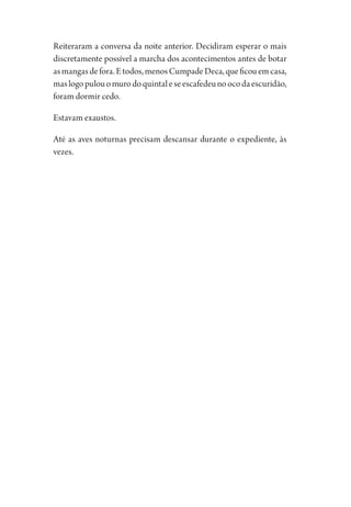 Reiteraram a conversa da noite anterior. Decidiram esperar o mais
discretamente possível a marcha dos acontecimentos antes de botar
asmangasdefora.Etodos,menosCumpadeDeca,queficouemcasa,
maslogopulouomurodoquintaleseescafedeunoocodaescuridão,
foram dormir cedo.
Estavam exaustos.
Até as aves noturnas precisam descansar durante o expediente, às
vezes.
1964 O Julgamento de Deus.indd 110 10/03/2014 13:32:59
 