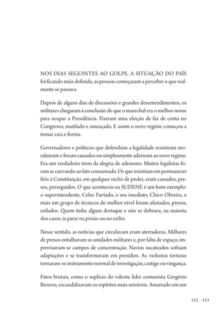 112 – 113
Nos dias seguintes ao golpe, a situação do País
foi ficando mais definida, as pessoas começaram a perceber o que real-
mente se passava.
Depois de alguns dias de discussões e grandes desentendimentos, os
militares chegaram à conclusão de que o marechal era o melhor nome
para ocupar a Presidência. Fizeram uma eleição de faz de conta no
Congresso, mutilado e ameaçado. E assim o novo regime começou a
tomar cara e forma.
Governadores e políticos que defendiam a legalidade resistiram mo-
ralmenteeforamcassadosousimplesmenteaderiramaonovoregime.
Era um verdadeiro trem da alegria de adesismo. Muitos legalistas fo-
ramsecurvandoaofatoconsumado.Osqueinsistiamempermanecer
fiéis à Constituição, em qualquer nicho de poder, eram cassados, pre-
sos, perseguidos. O que aconteceu na SUDENE é um bom exemplo:
o superintendente, Celso Furtado, o seu imediato, Chico Oliveira, e
mais um grupo de técnicos do melhor nível foram afastados, presos,
exilados. Quem tinha algum destaque e não se dobrava, na maioria
dos casos, ia parar na prisão ou no exílio.
Nesse sentido, as notícias que circulavam eram aterradoras. Milhares
de presos entulhavam as unidades militares e, por falta de espaço, im-
provisavam-se campos de concentração. Navios sucateados sofriam
adaptações e se transformavam em presídios. As violentas torturas
tornaram-seinstrumentonormaldeinvestigação,castigoouvingança.
Fatos brutais, como o suplício do valente líder comunista Gregório
Bezerra, escandalizavam os espíritos mais sensíveis. Amarrado em um
1964 O Julgamento de Deus.indd 113 10/03/2014 13:32:59
 