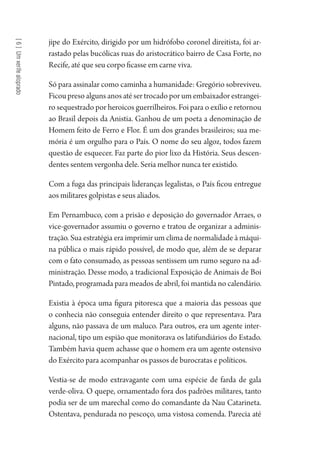 [6]Umxerifealoprado
jipe do Exército, dirigido por um hidrófobo coronel direitista, foi ar-
rastado pelas bucólicas ruas do aristocrático bairro de Casa Forte, no
Recife, até que seu corpo ficasse em carne viva.
Só para assinalar como caminha a humanidade: Gregório sobreviveu.
Ficou preso alguns anos até ser trocado por um embaixador estrangei-
ro sequestrado por heroicos guerrilheiros. Foi para o exílio e retornou
ao Brasil depois da Anistia. Ganhou de um poeta a denominação de
Homem feito de Ferro e Flor. É um dos grandes brasileiros; sua me-
mória é um orgulho para o País. O nome do seu algoz, todos fazem
questão de esquecer. Faz parte do pior lixo da História. Seus descen-
dentes sentem vergonha dele. Seria melhor nunca ter existido.
Com a fuga das principais lideranças legalistas, o País ficou entregue
aos militares golpistas e seus aliados.
Em Pernambuco, com a prisão e deposição do governador Arraes, o
vice-governador assumiu o governo e tratou de organizar a adminis-
tração. Sua estratégia era imprimir um clima de normalidade à máqui-
na pública o mais rápido possível, de modo que, além de se deparar
com o fato consumado, as pessoas sentissem um rumo seguro na ad-
ministração. Desse modo, a tradicional Exposição de Animais de Boi
Pintado, programada para meados de abril, foi mantida no calendário.
Existia à época uma figura pitoresca que a maioria das pessoas que
o conhecia não conseguia entender direito o que representava. Para
alguns, não passava de um maluco. Para outros, era um agente inter-
nacional, tipo um espião que monitorava os latifundiários do Estado.
Também havia quem achasse que o homem era um agente ostensivo
do Exército para acompanhar os passos de burocratas e políticos.
Vestia-se de modo extravagante com uma espécie de farda de gala
verde-oliva. O quepe, ornamentado fora dos padrões militares, tanto
podia ser de um marechal como do comandante da Nau Catarineta.
Ostentava, pendurada no pescoço, uma vistosa comenda. Parecia até
1964 O Julgamento de Deus.indd 114 10/03/2014 13:32:59
 