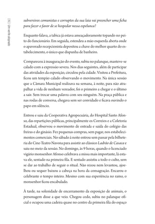 [6]Umxerifealoprado
subversivos comunistas e corruptos da sua laia vai preencher uma ficha
para fazer o favor de se hospedar nessa espelunca?
Enquanto falava, a tabica já estava ameaçadoramente topando no pei-
to do funcionário. Em seguida, estendeu a mão esquerda aberta onde
o apavorado recepcionista depositou a chave do melhor quarto do es-
tabelecimento, o único que dispunha de banheiro.
Compareceu à inauguração do evento, subiu no palanque, manteve-se
calado com a expressão severa. Nos dias seguintes, além de participar
das atividades da exposição, circulou pela cidade. Visitou a Prefeitura,
ficou um tempão calado observando o movimento. Na única sessão
que a Câmara Municipal realizava na semana, à noite, para não atra-
palhar a vida de nenhum vereador, foi o primeiro a chegar e o último
a sair. Sem trocar uma palavra com seu ninguém. Na praça pública e
nas rodas de conversa, chegava sem ser convidado e ficava ouvindo o
papo em silêncio.
Entrou e saiu da Cooperativa Agropecuária, do Hospital Santo Afon-
so, das repartições públicas, principalmente os Correios e a Coletoria
Estadual, observou o movimento de entrada e saída do colégio das
freiras e do ginásio. Fez pequenas compras, sem pagar, nos estabeleci-
mentos comerciais. No sábado à noite entrou sem passar pela bilhete-
ria do Cine-Teatro Navona para assistir ao clássico Ladrão de Casaca e
saiu no meio da sessão. No domingo, às 9 horas, quando o licenciado
vigário monsenhor Afonso celebrava a missa mais importante, lá esta-
va ele, sentado na primeira fila. E sentado assistiu a todo o culto, sem
se dar ao trabalho de seguir o ritual. Não rezou nem levantou, ajoe-
lhou ou sequer baixou a cabeça na hora da consagração. Encarou o
celebrante o tempo inteiro. Mesmo com sua experiência no ramo, o
monsenhor ficou encabulado.
À tarde, na solenidade de encerramento da exposição de animais, o
personagem disse a que veio. Chegou cedo, subiu no palanque ofi-
cial e ocupou uma cadeira quase no centro da primeira fila do espaço
1964 O Julgamento de Deus.indd 116 10/03/2014 13:32:59
 
