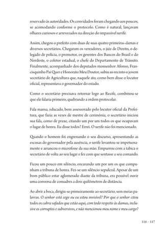 116 – 117
reservado às autoridades. Os convidados foram chegando aos poucos,
se acomodando conforme o protocolo. Como é natural, lançavam
olhares curiosos e arrevezados na direção do impassível xerife.
Assim, chegou o prefeito com duas de suas quatro primeiras-damas e
diversos secretários. Chegaram os vereadores, o juiz de Direito, o de-
legado de polícia, o promotor, os gerentes dos Bancos do Brasil e do
Nordeste, o coletor estadual, o chefe do Departamento de Trânsito.
Finalmente, acompanhado dos deputados monsenhor Afonso, Fran-
cisquinhoPaiQuereHonoratoMeuDoutor,subiuaorecintoojovem
secretário de Agricultura que, naquele ato, como bem disse o locutor
oficial, representava o governador do estado.
Como o secretário precisava retornar logo ao Recife, combinou-se
que ele falaria primeiro, quebrando a ordem protocolar.
Fala mansa, educado, bem assessorado pelo locutor oficial da Prefei-
tura, que fazia as vezes de mestre de cerimônia, o secretário iniciou
sua fala, como de praxe, citando um por um todos os que ocupavam
o lugar de honra. Eu disse todos? Errei. O xerife não foi mencionado.
Quando o homem foi engrenando o seu discurso, apresentando as
escusas do governador pela ausência, o xerife levantou-se impetuosa-
mente e arrancou o microfone da sua mão. Empurrou com a tabica o
secretário de volta ao seu lugar e fez com que sentasse a seu comando.
Ficou um pouco em silêncio, encarando um por um os que compu-
nham a tribuna de honra. Fez-se um silêncio sepulcral. Apesar de um
bom público estar aglomerado diante da tribuna, era possível ouvir
uma conversa de comadres a dois quilômetros de distância.
Ao abrir a boca, dirigiu-se primeiramente ao secretário, sem meias pa-
lavras. O senhor está cego ou eu estou invisível? Por que o senhor citou
todos os cabra safados que estão aqui, com todo respeito às damas, inclu-
sive os corruptos e subversivos, e não mencionou meu nome e meu cargo?
1964 O Julgamento de Deus.indd 117 10/03/2014 13:33:00
 