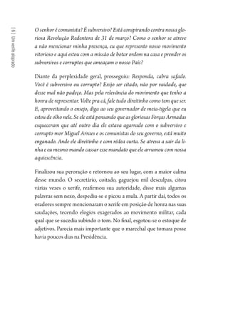 [6]Umxerifealoprado
O senhor é comunista? É subversivo? Está conspirando contra nossa glo-
riosa Revolução Redentora de 31 de março? Como o senhor se atreve
a não mencionar minha presença, eu que represento nosso movimento
vitorioso e aqui estou com a missão de botar ordem na casa e prender os
subversivos e corruptos que ameaçam o nosso País?
Diante da perplexidade geral, prosseguiu: Responda, cabra safado.
Você é subversivo ou corrupto? Exijo ser citado, não por vaidade, que
desse mal não padeço. Mas pela relevância do movimento que tenho a
honra de representar. Volte pra cá, fale tudo direitinho como tem que ser.
E, aproveitando o ensejo, diga ao seu governador de meia-tigela que eu
estou de olho nele. Se ele está pensando que as gloriosas Forças Armadas
esqueceram que até outro dia ele estava agarrado com o subversivo e
corrupto mor Miguel Arraes e os comunistas do seu governo, está muito
enganado. Ande ele direitinho e com rédea curta. Se atreva a sair da li-
nha e eu mesmo mando cassar esse mandato que ele arrumou com nossa
aquiescência.
Finalizou sua peroração e retornou ao seu lugar, com a maior calma
desse mundo. O secretário, coitado, gaguejou mil desculpas, citou
várias vezes o xerife, reafirmou sua autoridade, disse mais algumas
palavras sem nexo, despediu-se e picou a mula. A partir daí, todos os
oradores sempre mencionaram o xerife em posição de honra nas suas
saudações, tecendo elogios exagerados ao movimento militar, cada
qual que se sucedia subindo o tom. No final, esgotou-se o estoque de
adjetivos. Parecia mais importante que o marechal que tomara posse
havia poucos dias na Presidência.
1964 O Julgamento de Deus.indd 118 10/03/2014 13:33:00
 