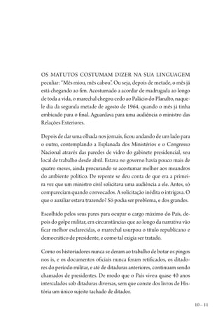 10 – 11
Os matutos costumam dizer na sua linguagem
peculiar: “Mês miou, mês cabou”. Ou seja, depois de metade, o mês já
está chegando ao fim. Acostumado a acordar de madrugada ao longo
de toda a vida, o marechal chegou cedo ao Palácio do Planalto, naque-
le dia da segunda metade de agosto de 1964, quando o mês já tinha
embicado para o final. Aguardava para uma audiência o ministro das
Relações Exteriores.
Depois de dar uma olhada nos jornais, ficou andando de um lado para
o outro, contemplando a Esplanada dos Ministérios e o Congresso
Nacional através das paredes de vidro do gabinete presidencial, seu
local de trabalho desde abril. Estava no governo havia pouco mais de
quatro meses, ainda procurando se acostumar melhor aos meandros
do ambiente político. De repente se deu conta de que era a primei-
ra vez que um ministro civil solicitava uma audiência a ele. Antes, só
compareciam quando convocados. A solicitação inédita o intrigava. O
que o auxiliar estava trazendo? Só podia ser problema, e dos grandes.
Escolhido pelos seus pares para ocupar o cargo máximo do País, de-
pois do golpe militar, em circunstâncias que ao longo da narrativa vão
ficar melhor esclarecidas, o marechal usurpou o título republicano e
democrático de presidente, e como tal exigia ser tratado.
Como os historiadores nunca se deram ao trabalho de botar os pingos
nos is, e os documentos oficiais nunca foram retificados, os ditado-
res do período militar, e até de ditaduras anteriores, continuam sendo
chamados de presidentes. De modo que o País viveu quase 40 anos
intercalados sob ditaduras diversas, sem que conste dos livros de His-
tória um único sujeito tachado de ditador.
1964 O Julgamento de Deus.indd 11 10/03/2014 13:32:57
 