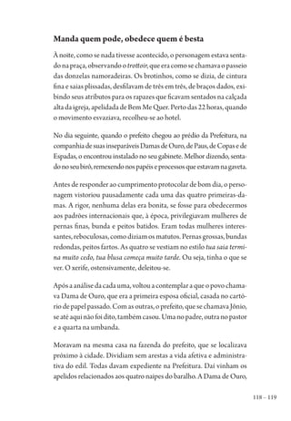 118 – 119
Manda quem pode, obedece quem é besta
À noite, como se nada tivesse acontecido, o personagem estava senta-
donapraça,observandootrottoir,queeracomosechamavaopasseio
das donzelas namoradeiras. Os brotinhos, como se dizia, de cintura
fina e saias plissadas, desfilavam de três em três, de braços dados, exi-
bindo seus atributos para os rapazes que ficavam sentados na calçada
altadaigreja,apelidadadeBemMeQuer.Pertodas22horas,quando
o movimento esvaziava, recolheu-se ao hotel.
No dia seguinte, quando o prefeito chegou ao prédio da Prefeitura, na
companhiadesuasinseparáveisDamasdeOuro,dePaus,deCopasede
Espadas, o encontrou instalado no seu gabinete. Melhor dizendo, senta-
donoseubirô,remexendonospapéiseprocessosqueestavamnagaveta.
Antes de responder ao cumprimento protocolar de bom dia, o perso-
nagem vistoriou pausadamente cada uma das quatro primeiras-da-
mas. A rigor, nenhuma delas era bonita, se fosse para obedecermos
aos padrões internacionais que, à época, privilegiavam mulheres de
pernas finas, bunda e peitos batidos. Eram todas mulheres interes-
santes,reboculosas,comodiziamosmatutos.Pernasgrossas,bundas
redondas, peitos fartos. As quatro se vestiam no estilo tua saia termi-
na muito cedo, tua blusa começa muito tarde. Ou seja, tinha o que se
ver. O xerife, ostensivamente, deleitou-se.
Apósaanálisedacadauma,voltouacontemplaraqueopovochama-
va Dama de Ouro, que era a primeira esposa oficial, casada no cartó-
riodepapelpassado.Comasoutras,oprefeito,quesechamavaJônio,
seatéaquinãofoidito,tambémcasou.Umanopadre,outranopastor
e a quarta na umbanda.
Moravam na mesma casa na fazenda do prefeito, que se localizava
próximo à cidade. Dividiam sem arestas a vida afetiva e administra-
tiva do edil. Todas davam expediente na Prefeitura. Daí vinham os
apelidos relacionados aos quatro naipes do baralho. A Dama de Ouro,
1964 O Julgamento de Deus.indd 119 10/03/2014 13:33:00
 