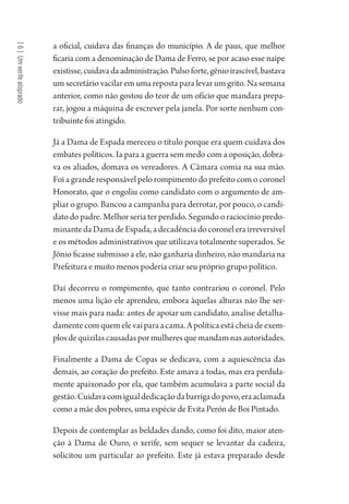 [6]Umxerifealoprado
a oficial, cuidava das finanças do município. A de paus, que melhor
ficaria com a denominação de Dama de Ferro, se por acaso esse naipe
existisse,cuidavadaadministração.Pulsoforte,gênioirascível,bastava
um secretário vacilar em uma reposta para levar um grito. Na semana
anterior, como não gostou do teor de um ofício que mandara prepa-
rar, jogou a máquina de escrever pela janela. Por sorte nenhum con-
tribuinte foi atingido.
Já a Dama de Espada mereceu o título porque era quem cuidava dos
embates políticos. Ia para a guerra sem medo com a oposição, dobra-
va os aliados, domava os vereadores. A Câmara comia na sua mão.
Foi a grande responsável pelo rompimento do prefeito com o coronel
Honorato, que o engoliu como candidato com o argumento de am-
pliar o grupo. Bancou a campanha para derrotar, por pouco, o candi-
dato do padre. Melhor seria ter perdido. Segundo o raciocínio predo-
minantedaDamadeEspada,adecadênciadocoronelerairreversível
e os métodos administrativos que utilizava totalmente superados. Se
Jônio ficasse submisso a ele, não ganharia dinheiro, não mandaria na
Prefeitura e muito menos poderia criar seu próprio grupo político.
Daí decorreu o rompimento, que tanto contrariou o coronel. Pelo
menos uma lição ele aprendeu, embora àquelas alturas não lhe ser-
visse mais para nada: antes de apoiar um candidato, analise detalha-
damentecomquemelevaiparaacama.Apolíticaestácheiadeexem-
plosdequizilascausadaspormulheresquemandamnasautoridades.
Finalmente a Dama de Copas se dedicava, com a aquiescência das
demais, ao coração do prefeito. Este amava a todas, mas era perdida-
mente apaixonado por ela, que também acumulava a parte social da
gestão.Cuidavacomigualdedicaçãodabarrigadopovo,eraaclamada
como a mãe dos pobres, uma espécie de Evita Perón de Boi Pintado.
Depois de contemplar as beldades dando, como foi dito, maior aten-
ção à Dama de Ouro, o xerife, sem sequer se levantar da cadeira,
solicitou um particular ao prefeito. Este já estava preparado desde
1964 O Julgamento de Deus.indd 120 10/03/2014 13:33:00
 