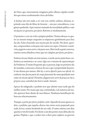 [6]Umxerifealoprado
de Ouro, que, sinceramente, imaginara pelos olhares cúpidos recebi-
dos que estava arrebentando a boca do balão.
A Justiça não tem nada a ver com isso, minha senhora, afirmou, re-
petindo uma fala de filme de faroeste – não por coincidência, o seu
gênero preferido. Aqui estamos tratando da moralidade pública e não
me façam ser grosseiro, por favor. Retirem-se imediatamente.
O primeiro a cair em si foi o próprio prefeito. Tentou abraçar as qua-
tro ao mesmo tempo enquanto as empurrava gentilmente para fora
da sala. Falava baixinho nos macios pés de ouvido: Por favor, queri-
das, compreendam a situação, não vamos nos expor. Chamem o moto-
rista, peguem o meu carro e vão para casa. Mais tarde a gente conversa,
estamos numa ditadura, temos que nos adaptar, por favor, por favor...
Embora tivesse falado em tom menor, o xerife ouviu muito bem a re-
ferência ao motorista e ao carro. Que era o mesmo de representação
da Prefeitura. É muito frequente que as pessoas, logo no primeiro dia
de mandato, comecem a chamar de seu o que é propriedade do povo.
E não deixou por menos: Alto lá, o carro oficial é para uso oficial. As
senhoras não fazem parte do corpo funcional da municipalidade nem
estão em missão oficial. Portanto, aluguem um carro de praça ou vão a
pé para casa; caminhar faz bem à saúde. Sumam.
Apesar de indignado, o prefeito teve que admitir mais tarde que foi
melhor assim. Por maior que seja a intimidade, é da natureza do ma-
cho aparecer bem diante de suas fêmeas. Nenhuma humilhação faz
bem aos relacionamentos.
Tranque a porta por favor, prefeito, sente. Quando ficaram apenas os
dois, o prefeito, que àquelas alturas não estava mais preparado para
nada, levou a maior bordoada de sua vida. O outro entrou com dois
quentes e três fervendo. Foi direto a um dos pontos mais delicados da
gestão: Prefeito, o que o senhor tem a dizer para explicar ao governo
1964 O Julgamento de Deus.indd 122 10/03/2014 13:33:00
 