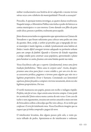 122 – 123
militar revolucionário essa história de ter adquirido o mesmo terreno
várias vezes com o dinheiro da municipalidade? Procede a acusação?
Procedia. A oposição tentou investigar, as quatro damas resolveram.
Naqueletempo,oMinistérioPúbliconãotinhaopoderdefutricaras
contas municipais e o caso morreu. Como danado esse filho da puta
soube disso, pensou o prefeito, realmente preocupado.
Jônio desencavou todos os argumentos que apresentara na Câmara de
Vereadores e que foram suficientes para colocar uma pedra em cima
da questão. Bem, xerife, o senhor já percebeu que a topografia do nos-
so município é muito íngreme, a cidade é praticamente uma ladeira só.
Então é muito difícil conseguir terreno adequado no perímetro urbano
para um campo de futebol. Quando o Governo do Estado requisitou
o antigo estádio para construir casas populares, aproveitando o plano
para baratear os custos, ficamos com uma batata quente nas mãos.
Vossa Excelência sabe que o esporte é fundamental, temos uma forte
tradição futebolística. “Mens sana in corpore sano”. Assim, desapro-
priamos uma área para fazer o novo estádio e, por um erro da nos-
sa assessoria jurídica, pagamos o terreno para alguém que não era o
legítimo proprietário. Errar é humano. Constatado esse lamentável
equívoco, fomos forçados a comprar o terreno novamente, desta vez dos
legítimos proprietários. Foi isso.
O xerife manuseou uns papéis, puxou um recibo e indagou ríspido:
Prefeito, não foi só isso. Aqui consta uma terceira compra. Como pode
ter acontecido? Jônio estava numa camisa de sete varas. Com cara de
tacho e sem argumentos, ensaiou um sorriso amarelo e meio em tom
de brincadeira soltou a desculpa que lhe veio cabeça: Aí eu tenho que
confessar. O erro foi totalmente meu. Vossa Excelência imagine que eu
esqueci que já tinha comprado e paguei de novo.
O interlocutor levantou, deu alguns passos pela sala; o rosto pa-
recia talhado de pedra. Aproximou-se do interlocutor e ordenou:
1964 O Julgamento de Deus.indd 123 10/03/2014 13:33:00
 