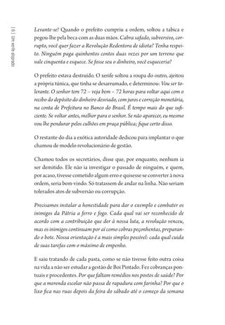 [6]Umxerifealoprado
Levante-se! Quando o prefeito cumpriu a ordem, soltou a tabica e
pegou-lhe pela beca com as duas mãos. Cabra safado, subversivo, cor-
rupto, você quer fazer a Revolução Redentora de idiota? Tenha respei-
to. Ninguém paga quinhentos contos duas vezes por um terreno que
vale cinquenta e esquece. Se fosse seu o dinheiro, você esqueceria?
O prefeito estava destruído. O xerife soltou a roupa do outro, ajeitou
a própria túnica, que tinha se desarrumado, e determinou: Vou ser to-
lerante. O senhor tem 72 – veja bem – 72 horas para voltar aqui com o
recibo do depósito do dinheiro desviado, com juros e correção monetária,
na conta de Prefeitura no Banco do Brasil. É tempo mais do que sufi-
ciente. Se voltar antes, melhor para o senhor. Se não aparecer, eu mesmo
vou lhe pendurar pelos culhões em praça pública; fique certo disso.
O restante do dia a exótica autoridade dedicou para implantar o que
chamou de modelo revolucionário de gestão.
Chamou todos os secretários, disse que, por enquanto, nenhum ia
ser demitido. Ele não ia investigar o passado de ninguém, e quem,
por acaso, tivesse cometido algum erro e quisesse se converter à nova
ordem, seria bem-vindo. Só tratassem de andar na linha. Não seriam
tolerados atos de subversão ou corrupção.
Precisamos instalar a honestidade para dar o exemplo e combater os
inimigos da Pátria a ferro e fogo. Cada qual vai ser reconhecido de
acordo com a contribuição que der à nossa luta, a revolução venceu,
mas os inimigos continuam por aí como cobras peçonhentas, preparan-
do o bote. Nossa orientação é a mais simples possível: cada qual cuida
de suas tarefas com o máximo de empenho.
E saiu tratando de cada pasta, como se não tivesse feito outra coisa
na vida a não ser estudar a gestão de Boi Pintado. Fez cobranças pon-
tuais e procedentes. Por que faltam remédios nos postos de saúde? Por
que a merenda escolar não passa de rapadura com farinha? Por que o
lixo fica nas ruas depois da feira do sábado até o começo da semana
1964 O Julgamento de Deus.indd 124 10/03/2014 13:33:00
 