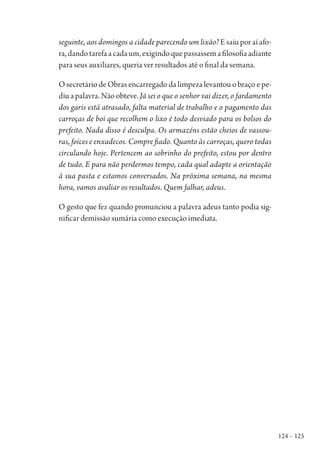 124 – 125
seguinte, aos domingos a cidade parecendo um lixão? E saiu por aí afo-
ra,dandotarefaacadaum,exigindoquepassassemafilosofiaadiante
para seus auxiliares, queria ver resultados até o final da semana.
O secretário de Obras encarregado da limpeza levantou o braço e pe-
diu a palavra. Não obteve. Já sei o que o senhor vai dizer, o fardamento
dos garis está atrasado, falta material de trabalho e o pagamento das
carroças de boi que recolhem o lixo é todo desviado para os bolsos do
prefeito. Nada disso é desculpa. Os armazéns estão cheios de vassou-
ras, foices e enxadecos. Compre fiado. Quanto às carroças, quero todas
circulando hoje. Pertencem ao sobrinho do prefeito, estou por dentro
de tudo. E para não perdermos tempo, cada qual adapte a orientação
à sua pasta e estamos conversados. Na próxima semana, na mesma
hora, vamos avaliar os resultados. Quem falhar, adeus.
O gesto que fez quando pronunciou a palavra adeus tanto podia sig-
nificar demissão sumária como execução imediata.
1964 O Julgamento de Deus.indd 125 10/03/2014 13:33:00
 