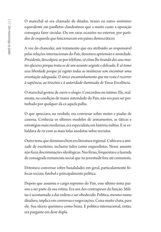 [1]Ummocorongonopoder
O marechal só era chamado de ditador, tirano ou outro sinônimo
equivalente em panfletos clandestinos que a muito custo a oposição
conseguia fazer circular. Ou em raras ocasiões no exterior, por parti-
dos de esquerda que funcionavam em países democráticos
A voz do chanceler, um tratamento que era atribuído ao responsável
pelas relações internacionais do País, denotava apreensão e ansiedade.
Presidente,desculpou-seportelefone,só estou lhe tirando dos seus mui-
tos afazeres porque trata-se de um assunto urgente e delicado. E só tomo
essa liberdade porque já esgotei todas as instâncias sem encontrar uma
orientação adequada. O único encaminhamento que me resta é recorrer
à sapiência, ao tirocínio e à autoridade iluminada de Vossa Excelência.
O marechal gostou de ouvir o elogio. Concordou no íntimo. Ele, real-
mente, na condição de maior autoridade do País, não era para ser per-
turbado por qualquer dá cá aquela palha.
O que apreciava, na verdade, era conversar sobre motes e piadas de
caserna. Conhecia os últimos modelos de armamentos, as táticas e
estratégias mais modernas, era especialista em história militar. E se es-
baldava de rir com as mais tolas anedotas sobre recrutas.
Outrotemaquedominavabemeraliteraturaregional.Cultivavaaami-
zade de escritores, inclusive tidos como esquerdistas. Nesse assunto
não fazia discriminações ideológicas. Nas férias, frequentava a fazenda
de consagrada romancista social que na juventude fora até comunista.
Detestava conversar sobre banalidades em geral, particularmente fo-
focas sociais, futebol e principalmente política.
Depois que assumiu o cargo supremo do País, esse último tema pas-
sou a ser parte da sua rotina. Era um dos contrapesos da função. Mili-
tar é acostumado a dar ordens e ser obedecido. Política, mesmo numa
ditadura, implica em conversas e negociações. Coisa muito chata, para
ele. Sua úlcera queimava como brasa. E política internacional, então,
era purgante em dose dupla.
1964 O Julgamento de Deus.indd 12 10/03/2014 13:32:57
 