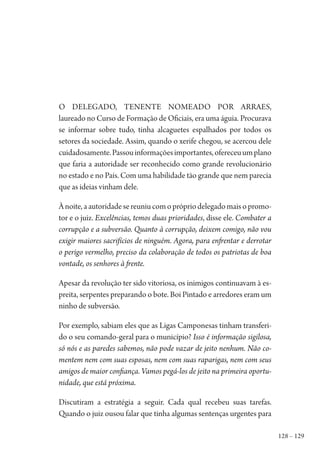 128 – 129
O delegado, tenente nomeado por Arraes,
laureado no Curso de Formação de Oficiais, era uma águia. Procurava
se informar sobre tudo, tinha alcaguetes espalhados por todos os
setores da sociedade. Assim, quando o xerife chegou, se acercou dele
cuidadosamente.Passouinformaçõesimportantes,ofereceuumplano
que faria a autoridade ser reconhecido como grande revolucionário
no estado e no País. Com uma habilidade tão grande que nem parecia
que as ideias vinham dele.
Ànoite,aautoridadesereuniucomoprópriodelegadomaisopromo-
tor e o juiz. Excelências, temos duas prioridades, disse ele. Combater a
corrupção e a subversão. Quanto à corrupção, deixem comigo, não vou
exigir maiores sacrifícios de ninguém. Agora, para enfrentar e derrotar
o perigo vermelho, preciso da colaboração de todos os patriotas de boa
vontade, os senhores à frente.
Apesar da revolução ter sido vitoriosa, os inimigos continuavam à es-
preita, serpentes preparando o bote. Boi Pintado e arredores eram um
ninho de subversão.
Por exemplo, sabiam eles que as Ligas Camponesas tinham transferi-
do o seu comando-geral para o município? Isso é informação sigilosa,
só nós e as paredes sabemos, não pode vazar de jeito nenhum. Não co-
mentem nem com suas esposas, nem com suas raparigas, nem com seus
amigos de maior confiança. Vamos pegá-los de jeito na primeira oportu-
nidade, que está próxima.
Discutiram a estratégia a seguir. Cada qual recebeu suas tarefas.
Quando o juiz ousou falar que tinha algumas sentenças urgentes para
1964 O Julgamento de Deus.indd 129 10/03/2014 13:33:00
 