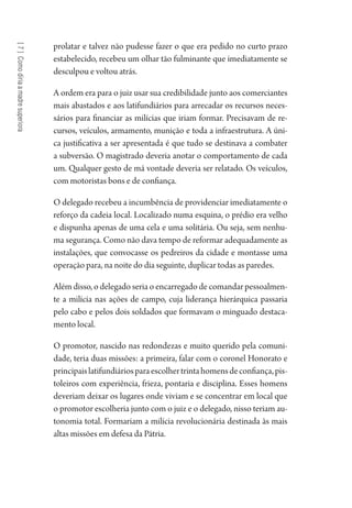 [7]Comodiriaamadresuperiora
prolatar e talvez não pudesse fazer o que era pedido no curto prazo
estabelecido, recebeu um olhar tão fulminante que imediatamente se
desculpou e voltou atrás.
A ordem era para o juiz usar sua credibilidade junto aos comerciantes
mais abastados e aos latifundiários para arrecadar os recursos neces-
sários para financiar as milícias que iriam formar. Precisavam de re-
cursos, veículos, armamento, munição e toda a infraestrutura. A úni-
ca justificativa a ser apresentada é que tudo se destinava a combater
a subversão. O magistrado deveria anotar o comportamento de cada
um. Qualquer gesto de má vontade deveria ser relatado. Os veículos,
com motoristas bons e de confiança.
O delegado recebeu a incumbência de providenciar imediatamente o
reforço da cadeia local. Localizado numa esquina, o prédio era velho
e dispunha apenas de uma cela e uma solitária. Ou seja, sem nenhu-
ma segurança. Como não dava tempo de reformar adequadamente as
instalações, que convocasse os pedreiros da cidade e montasse uma
operação para, na noite do dia seguinte, duplicar todas as paredes.
Além disso, o delegado seria o encarregado de comandar pessoalmen-
te a milícia nas ações de campo, cuja liderança hierárquica passaria
pelo cabo e pelos dois soldados que formavam o minguado destaca-
mento local.
O promotor, nascido nas redondezas e muito querido pela comuni-
dade, teria duas missões: a primeira, falar com o coronel Honorato e
principaislatifundiáriosparaescolhertrintahomensdeconfiança,pis-
toleiros com experiência, frieza, pontaria e disciplina. Esses homens
deveriam deixar os lugares onde viviam e se concentrar em local que
o promotor escolheria junto com o juiz e o delegado, nisso teriam au-
tonomia total. Formariam a milícia revolucionária destinada às mais
altas missões em defesa da Pátria.
1964 O Julgamento de Deus.indd 130 10/03/2014 13:33:00
 