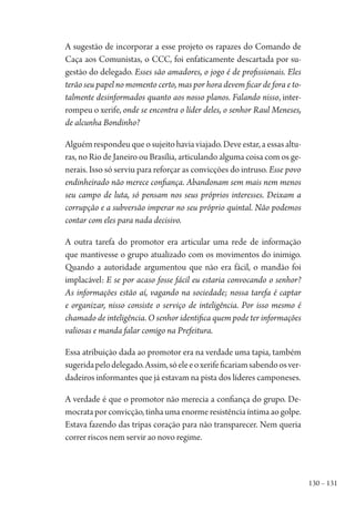 130 – 131
A sugestão de incorporar a esse projeto os rapazes do Comando de
Caça aos Comunistas, o CCC, foi enfaticamente descartada por su-
gestão do delegado. Esses são amadores, o jogo é de profissionais. Eles
terão seu papel no momento certo, mas por hora devem ficar de fora e to-
talmente desinformados quanto aos nosso planos. Falando nisso, inter-
rompeu o xerife, onde se encontra o líder deles, o senhor Raul Meneses,
de alcunha Bondinho?
Alguémrespondeuqueosujeitohaviaviajado.Deveestar,aessasaltu-
ras, no Rio de Janeiro ou Brasília, articulando alguma coisa com os ge-
nerais. Isso só serviu para reforçar as convicções do intruso. Esse povo
endinheirado não merece confiança. Abandonam sem mais nem menos
seu campo de luta, só pensam nos seus próprios interesses. Deixam a
corrupção e a subversão imperar no seu próprio quintal. Não podemos
contar com eles para nada decisivo.
A outra tarefa do promotor era articular uma rede de informação
que mantivesse o grupo atualizado com os movimentos do inimigo.
Quando a autoridade argumentou que não era fácil, o mandão foi
implacável: E se por acaso fosse fácil eu estaria convocando o senhor?
As informações estão aí, vagando na sociedade; nossa tarefa é captar
e organizar, nisso consiste o serviço de inteligência. Por isso mesmo é
chamado de inteligência. O senhor identifica quem pode ter informações
valiosas e manda falar comigo na Prefeitura.
Essa atribuição dada ao promotor era na verdade uma tapia, também
sugeridapelodelegado.Assim,sóeleeoxerifeficariamsabendoosver-
dadeiros informantes que já estavam na pista dos líderes camponeses.
A verdade é que o promotor não merecia a confiança do grupo. De-
mocrata por convicção, tinha uma enorme resistência íntima ao golpe.
Estava fazendo das tripas coração para não transparecer. Nem queria
correr riscos nem servir ao novo regime.
1964 O Julgamento de Deus.indd 131 10/03/2014 13:33:00
 