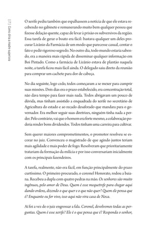 [7]Comodiriaamadresuperiora
O xerife pediu também que espalhassem a notícia de que ele estava re-
cebendo no gabinete e remunerando muito bem qualquer pessoa que
fizessedelaçãoquente,capazdelevaràprisãoossubversivosdaregião.
Essa tarefa de gerar o boato era fácil: bastava qualquer um deles pro-
curar Lizânio da Farmácia de um modo que parecesse casual, contar o
fatoepedirrigorososegredo.Nooutrodia,todomundoestariasaben-
do, era a maneira mais rápida de disseminar qualquer informação em
Boi Pintado. Como a farmácia de Lizânio estava de plantão naquela
noite, a tarefa ficou mais fácil ainda. O delegado saiu direto da reunião
para comprar um cachete para dor de cabeça.
No dia seguinte, logo cedo, todos começaram a se mexer para cumprir
suas missões. Dois dias era o prazo estabelecido, era concentração total,
não dava tempo para fazer mais nada. Todos abrigavam um pouco de
dúvida, mas tinham assistido a enquadrada do xerife no secretário de
Agricultura do estado e ao recado desaforado que mandara para o go-
vernador. Era melhor seguir suas diretrizes, ninguém tinha nada a per-
der.Pelocontrário,vaiqueohomemerafortemesmo,acolaboraçãopo-
deria render bons dividendos. Todos tinham uma carreira para cultivar.
Sem querer maiores comprometimentos, o promotor resolveu se es-
corar no juiz. Convenceu o magistrado de que agindo juntos teriam
mais agilidade e mais poder de fogo. Resolveram que prioritariamente
tratariam da formação da milícia e por isso conversariam inicialmente
com os principais fazendeiros.
A tarefa, realmente, não era fácil, em função principalmente do prazo
curtíssimo. O primeiro procurado, o coronel Honorato, rodou a baia-
na. Recebeu a dupla com quatro pedras na mão. Os senhores são muito
ingênuos, pelo amor de Deus. Quem é esse mequetrefe para chegar aqui
dando ordens, dizendo o que quer e o que não quer? Quem ele pensa que
é? Enquanto eu for vivo, isso aqui não vira casa de Noca.
Aí foi a vez de o juiz engrossar a fala. Coronel, devolvemos todas as per-
guntas. Quem é esse xerife? Ele é o que pensa que é? Responda o senhor,
1964 O Julgamento de Deus.indd 132 10/03/2014 13:33:00
 