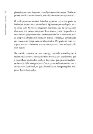 [7]Comodiriaamadresuperiora
pistoleiros, os mais abastados com algumas caminhonetes. No dia se-
guinte, a milícia estava formada, armada, com viaturas e aquartelada.
O xerife passou os cruciais dois dias seguintes recebendo gente na
Prefeitura, era um entra e sai infernal. Quase sempre o delegado esta-
va ao seu lado. As pessoas chegavam, ficavam na sala de espera, eram
chamadas pela ordem, entravam. Trancavam a porta. Respondiam a
uma ou duas perguntas triviais e eram dispensadas. Não raro, em pou-
co tempo, recebiam novo chamado, o ritual se repetia, a conversa era
um pouco mais longa, dois ou três minutos, Obrigado, até mais ver.
Alguns vieram várias vezes, sem motivo aparente. Uma maluquice, di-
ziam alguns.
Na verdade, tratava-se de uma estratégia montada pelo delegado. A
movimentação servia para acobertar a presença dos informantes, que
o mantinham atualizado e também de pessoas que quisessem colabo-
rar fazendo delação espontânea. Como quase todos desconheciam o
que estavam fazendo ali, os que sabiam ficavam bem protegidos. Nin-
guém desconfiaria deles.
1964 O Julgamento de Deus.indd 134 10/03/2014 13:33:00
 