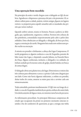 134 – 135
Uma operação bem-sucedida
No princípio da noite o xerife chegou com o delegado ao QG da mi-
lícia. Agradeceu e dispensou a presença do juiz e do promotor. Os se-
nhores voltem para a cidade, jantem, visitem amigos, fiquem em lugares
visíveis e se preparem para expedir amanhã cedo os mandados das pri-
sões que vamos realizar.
Quando ambos saíram, reuniu os homens. Passou a palavra ao dele-
gado, que, rapidamente, organizou a milícia. Formou três colunas de
dez pistoleiros, comandadas respectivamente pelo cabo e pelos dois
soldados. Estes obedeciam ao delegado, o delegado, da boca pra fora,
seguia a orientação do xerife. Ninguém faria nada sem ordem nem po-
dia vacilar na execução.
A missão era prender e desbaratar a cabeça das Ligas Camponesas. O
xerife perguntou se alguém conhecia a casa de Zequinha, parente do
líder maior das Ligas, o deputado cassado Juliano, na Fazenda Barra
da Onça. Alguns conheciam, inclusive, o delegado e os soldados. Já
tinham andado por lá mesmo antes do golpe, dando batidas em busca
de armas ilegais.
O delegado abriu uma planta tosca do lugar. Determinou o roteiro das
três colunas para efetuarem o cerco e a prisão. Cada uma chegaria por
um lado. Como não havia algemas suficientes, a ordem era prender,
deitar todos de costas, amarrar as mãos para trás e revistar cada um
minuciosamente.
Tudo entendido, partiram imediatamente. O QG não era longe da ci-
dadeeacasadeZequinhatambémficavaperto,emboradooutrolado.
Umdeslocamentodeléguaemeia,nomáximomeiahoradepercurso.
As informações procediam. As principais lideranças camponesas do
estado que escaparam da prisão no primeiro momento estavam re-
unidas à luz de candeeiros de querosene, já que a energia não tinha
1964 O Julgamento de Deus.indd 135 10/03/2014 13:33:00
 