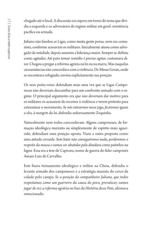 [7]Comodiriaamadresuperiora
chegado até o local. A discussão era áspera em torno do tema que divi-
dia a esquerda e os adversários do regime militar em geral: resistência
pacífica ou armada.
Juliano não fundou as Ligas, como muita gente pensa, nem era comu-
nista, conforme acusavam os militares. Inicialmente atuou como advo-
gado da entidade, depois assumiu a liderança maior. Sempre se definiu
como agitador. Até para tomar remédio é preciso agitar, costumava di-
zer.Chegouapregarareformaagrárianaleiounamarra.Masnaquelas
circunstânciasnãoconcordavacomaviolência.DeMinasGerais,onde
se encontrava refugiado, enviou explicitamente sua posição.
Os seus porta-vozes defendiam mais uma vez que as Ligas Campo-
nesas não deveriam descambar para um confronto armado com o re-
gime. O principal argumento era que não deveriam dar motivo para
os militares os acusarem de recorrer à violência e terem pretexto para
exterminar o movimento. Se nós entrarmos nesse jogo, ficaremos iguais
a eles, à margem da lei, defendia ardorosamente Zequinha.
Naturalmente nem todos concordavam. Alguns camponeses, de for-
mação ideológica marxista ou simplesmente de espírito mais aguer-
rido, defendiam uma posição oposta. Viam a outra proposta como
uma atitude covarde. Sem lutar não conseguiremos nada, perderemos o
respeito da massa e vamos ser abatidos pela ditadura como patinhos na
lagoa. Essa era a tese de Capivara, nome de guerra do líder camponês
Amaro Luiz de Carvalho.
Este fizera treinamento ideológico e militar na China, defendia o
levante armado dos camponeses e a estratégia maoista do cerco da
cidade pelo campo. Se a posição do companheiro Juliano, que todos
respeitamos como um guerreiro da causa do povo, prevalecer, vamos
jogar de vez a reforma agrária no lixo da História desse País, afirmava
emocionado.
1964 O Julgamento de Deus.indd 136 10/03/2014 13:33:00
 