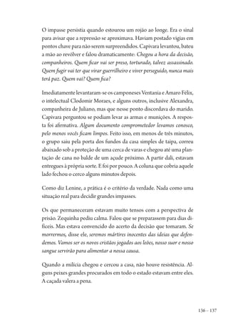 136 – 137
O impasse persistia quando estourou um rojão ao longe. Era o sinal
para avisar que a repressão se aproximava. Haviam postado vigias em
pontos chave para não serem surpreendidos. Capivara levantou, bateu
a mão ao revólver e falou dramaticamente: Chegou a hora da decisão,
companheiros. Quem ficar vai ser preso, torturado, talvez assassinado.
Quem fugir vai ter que virar guerrilheiro e viver perseguido, nunca mais
terá paz. Quem vai? Quem fica?
Imediatamente levantaram-se os camponeses Ventania e Amaro Félix,
o intelectual Clodomir Moraes, e alguns outros, inclusive Alexandra,
companheira de Juliano, mas que nesse ponto discordava do marido.
Capivara perguntou se podiam levar as armas e munições. A respos-
ta foi afirmativa. Algum documento comprometedor levamos conosco,
pelo menos vocês ficam limpos. Feito isso, em menos de três minutos,
o grupo saiu pela porta dos fundos da casa simples de taipa, correu
abaixado sob a proteção de uma cerca de varas e chegou até uma plan-
tação de cana no balde de um açude próximo. A partir dali, estavam
entregues à própria sorte. E foi por pouco. A coluna que cobria aquele
lado fechou o cerco alguns minutos depois.
Como diz Lenine, a prática é o critério da verdade. Nada como uma
situação real para decidir grandes impasses.
Os que permaneceram estavam muito tensos com a perspectiva de
prisão. Zequinha pediu calma. Falou que se preparassem para dias di-
fíceis. Mas estava convencido do acerto da decisão que tomaram. Se
morrermos, disse ele, seremos mártires inocentes das ideias que defen-
demos. Vamos ser os novos cristãos jogados aos leões, nosso suor e nosso
sangue servirão para alimentar a nossa causa.
Quando a milícia chegou e cercou a casa, não houve resistência. Al-
guns peixes grandes procurados em todo o estado estavam entre eles.
A caçada valera a pena.
1964 O Julgamento de Deus.indd 137 10/03/2014 13:33:00
 