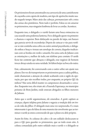 [7]Comodiriaamadresuperiora
Osprisioneirosforamamontoadosnacarroceriadeumacaminhonete
de caçamba com capota de madeira, um tipo de apetrecho muito usa-
do naquele tempo. Mãos atrás das cabeças, permaneciam sob a mira
das armas dos pistoleiros. Nem tudo é perfeito. Falou-se em amarrar
os prisioneiros, mas ninguém lembrou de levar as cordas. Acontece.
Enquanto isso, o delegado e o xerife faziam uma busca minuciosa na
casa usandoumapoderosalanterna.Foiodelegadoquemviuprimeiro
e chamou o superior. Bem disfarçado na parede de taipa, um buraco
que parecia servir de esconderijo. Depois de cutucar o vão para verifi-
car se não continha uma cobra ou outro animal peçonhento, o delega-
do enfiou o braço e trouxe um envelope de correio, daqueles tradicio-
nais com as bordas em verde e amarelo. Era uma carta de Juliano com
as orientações e, melhor de tudo, um telefone para contato. O xerife
ficou tão contente que abraçou o delegado, esse negócio de homem
trocar abraço ainda era uma raridade. Só faltou beijar na boca do outro.
Este, calmamente, foi conversando com o outro sobre um ajuste nos
planos. Em vez de transportarem os prisioneiros para a cadeia pública,
onde chamariam a atenção da cidade acabando com o sigilo da ope-
ração, por que não recolher todos, por enquanto, ao próprio QG da
milícia? Não seria difícil manter os camponeses desarmados e cerca-
dos. Enquanto isso, eles iriam até a Fazenda Esperança, no município
próximo de Bom Jardim, onde estavam abrigados os filhos menores
de Juliano.
Antes que o xerife argumentasse, ele emendou: A gente captura as
crianças; depois telefona para Juliano e negocia a rendição dele em tro-
ca da vida dos filhos. O delegado mais uma vez surpreendia. E o mais
interessante é que ele falou de uma maneira tão envolvente que ao ter-
minar o xerife já estava convencido de que o plano era dele próprio.
Assim foi feito. As colunas do cabo e de um soldado deslocaram-se
para o QG para guardar os prisioneiros, que ao todo eram oito. A
coluna comandada pelo outro soldado mais o xerife e o delegado se
1964 O Julgamento de Deus.indd 138 10/03/2014 13:33:00
 