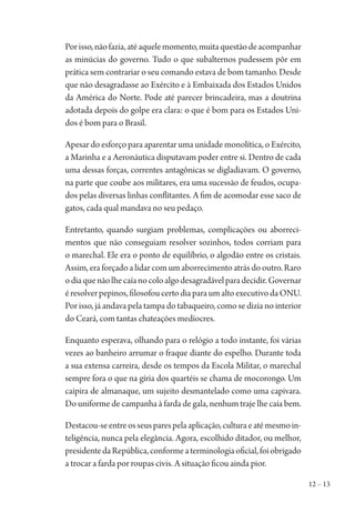 12 – 13
Porisso,nãofazia,atéaquelemomento,muitaquestãodeacompanhar
as minúcias do governo. Tudo o que subalternos pudessem pôr em
prática sem contrariar o seu comando estava de bom tamanho. Desde
que não desagradasse ao Exército e à Embaixada dos Estados Unidos
da América do Norte. Pode até parecer brincadeira, mas a doutrina
adotada depois do golpe era clara: o que é bom para os Estados Uni-
dos é bom para o Brasil.
Apesar do esforço para aparentar uma unidade monolítica, o Exército,
a Marinha e a Aeronáutica disputavam poder entre si. Dentro de cada
uma dessas forças, correntes antagônicas se digladiavam. O governo,
na parte que coube aos militares, era uma sucessão de feudos, ocupa-
dos pelas diversas linhas conflitantes. A fim de acomodar esse saco de
gatos, cada qual mandava no seu pedaço.
Entretanto, quando surgiam problemas, complicações ou aborreci-
mentos que não conseguiam resolver sozinhos, todos corriam para
o marechal. Ele era o ponto de equilíbrio, o algodão entre os cristais.
Assim, era forçado a lidar com um aborrecimento atrás do outro. Raro
odiaquenãolhecaíanocoloalgodesagradávelparadecidir.Governar
éresolverpepinos,filosofoucertodiaparaumaltoexecutivodaONU.
Por isso, já andava pela tampa do tabaqueiro, como se dizia no interior
do Ceará, com tantas chateações medíocres.
Enquanto esperava, olhando para o relógio a todo instante, foi várias
vezes ao banheiro arrumar o fraque diante do espelho. Durante toda
a sua extensa carreira, desde os tempos da Escola Militar, o marechal
sempre fora o que na gíria dos quartéis se chama de mocorongo. Um
caipira de almanaque, um sujeito desmantelado como uma capivara.
Do uniforme de campanha à farda de gala, nenhum traje lhe caía bem.
Destacou-seentreosseusparespelaaplicação,culturaeatémesmoin-
teligência, nunca pela elegância. Agora, escolhido ditador, ou melhor,
presidentedaRepública,conformeaterminologiaoficial,foiobrigado
a trocar a farda por roupas civis. A situação ficou ainda pior.
1964 O Julgamento de Deus.indd 13 10/03/2014 13:32:57
 