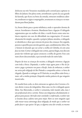 138 – 139
deslocou nas três Veraneios mandadas pelo coronel para capturar os
filhos de Juliano. Em plena noite, arrombaram a porta da casa grande
da fazenda, que ficava na beira da estrada, entraram residência aden-
tro, renderam os vigias e empregados, arrastaram as crianças e se man-
daram para Bom Jardim.
Lá, foram direto para o posto telefônico, onde o operador dormia de
roncar. Acordaram o homem. Mandaram fazer a ligação. O delegado
argumentou que era melhor ele falar; o xerife ficaria como uma ins-
tância superior em caso de dificuldade nas negociações. O encami-
nhamento foi simples: quando o próprio Juliano atendeu, o delegado
se identificou e disse que estavam de posse das crianças. Em seguida,
passou o aparelho para um dos garotos, que, candidamente, falou: Pai,
o homem tá dizendo que vai cortar a orelha de Cletinho, tá com uma
faca na mão.Cortarodelegadonãocortou,apenasfingiu,masdeuum
puxão tão violento que quase arrancou a orelha do garoto. Esse caiu
num choro desconsolado, o pai ouvindo tudo do outro lado.
Depois de tirar as crianças do recinto, o delegado retomou a ligação
com toda a frieza: Deputado, o senhor viaja agora para o Rio de Ja-
neiro e pega o primeiro voo para o Recife. Antes de embarcar, o senhor
me avisa pelo telégrafo de Boi Pintado a companhia aérea e a hora da
chegada. Quando se entregar ao IV Exército, os seus filhos estão livres, e
mais: sob a minha proteção. Empenho minha palavra de que ninguém
tocará neles.
De manhã bem cedo, os dois entraram na agência dos Correios e fo-
ram direto à mesa do telegrafista. Mais uma vez foi o delegado quem
falou: Seu Marcondes, o senhor é comunista, todo mundo sabe, mas é
um profissional sério e correto. Temos uns telegramas absolutamente si-
gilosos para passar. Até tudo estar concluído e confirmado, o senhor não
se levanta dessa cadeira nem para mijar. Nem eu nem ninguém aqui
sabe mexer nessa estrovenga desse telégrafo, de modo que o senhor vai
poder fazer o que quiser. Só que, se alguma coisa der errado, eu mesmo
1964 O Julgamento de Deus.indd 139 10/03/2014 13:33:00
 