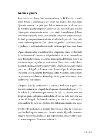 140 – 141
Guerra é guerra
Sem pertencer à linha dura, o comandante do IV Exército era tido
como frouxo e simpatizante de Jango por muitos dos seus pares.
Quando assumiu, os principais líderes comunistas ou democratas
do Nordeste já estavam presos. Restavam uns poucos bagres miúdos,
cuja captura não causaria maior repercussão. A rendição de Juliano,
um nome conhecido internacionalmente, junto com parte do coman-
do das Ligas, representava um indiscutível triunfo para ele. Caso tudo
saísse conforme previsto, calaria os críticos, poderia circular de cabeça
erguidanasreuniõesdoaltocomando.Sabiacumprircomoseudever.
O general respondeu imediatamente o telegrama e pediu confirmação
do recebimento. O sistema de telégrafo do Recife estava sob total con-
trole dos militares desde o segundo dia do golpe. Informou o envio de
um comboio para apanhar os prisioneiros. No máximo em três horas
estariachegando,queestivessemprontos.Discretamente,semoxerife
perceber, o delegado ordenou o envio de uma cópia do telegrama em
seu nome ao comandante da Polícia Militar. Nada fazia sem comuni-
car, por esse caminho seus feitos chegariam a quem interessava, estava
cuidando da sua carreira.
Chegara a hora do xerife montar o seu circo. Fecharam a agência dos
Correios, deixaram o telegrafista sob guarda e foram direto para o QG
da milícia. Lá, enfiaram os prisioneiros de volta na caminhonete e se
dirigiram para a delegacia, a autoridade à frente de tudo num jipe sem
capota. O delegado declinou do convite para sentar ao seu lado, pre-
feriu a cabine do carro dos prisioneiros. Sabia reconhecer o seu lugar.
Desde cedo, já chamava a atenção das pessoas a obra de reforço das
paredes da delegacia, executadas durante a noite. Quando a caravana
chegou, juntou uma multidão, que os pistoleiros armados até os den-
tes se encarregavam de manter à distância.
1964 O Julgamento de Deus.indd 141 10/03/2014 13:33:00
 