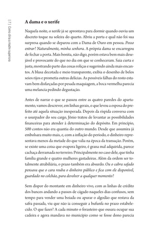 [7]Comodiriaamadresuperiora
A dama e o xerife
Naquela noite, o xerife já se aprontava para dormir quando ouviu um
discreto toque na soleira do quarto. Abriu a porta e qual não foi sua
surpresa quando se deparou com a Dama de Ouro em pessoa. Posso
entrar? Naturalmente, minha senhora. A própria dama se encarregou
de fechar a porta. Mais bonita, não digo, porém estava bem mais dese-
jável e provocante do que no dia em que se conheceram. Saia curta e
justa,mostrandopartedascoxasroliçasesugerindoaindamaisencan-
tos. A blusa decotada e meio transparente, exibia o desenho de belos
seios rijos e prometia outras delícias. As possíveis falhas do rosto esta-
vam bem disfarçadas por pesada maquiagem, a boca vermelha parecia
uma melancia pedindo degustação.
Antes de narrar o que se passou entre as quatro paredes do aparta-
mento, vamos descrever, em linhas gerais, o que levou a esposa do pre-
feito até aquela situação inesperada. Depois da ríspida conversa com
o usurpador do seu cargo, Jônio tratou de levantar as possibilidades
financeiras para atender à determinação do depósito. Em princípio,
500 contos não era quantia do outro mundo. Desde que assumira já
embolsara muito mais, e, com a inflação do período, o dinheiro repre-
sentava menos da metade do que valia na época da transação. Porém,
se existe uma coisa que evapora ligeiro, é grana mal adquirida, parece
cachaçaderramadanoterreiro.Principalmentenocasodele,quetinha
família grande e quatro mulheres gastadeiras. Além da ordem ser to-
talmente atrabiliária, o prazo também era absurdo. Ou o cabra safado
pensava que o cara rouba o dinheiro público e fica com ele disponível,
guardado no colchão, para devolver a qualquer momento?
Sem dispor do montante em dinheiro vivo, com as linhas de crédito
dos bancos andando a passos de cágado naqueles dias confusos, sem
tempo para vender uma boiada ou apurar o algodão que restava da
safra passada, viu que não ia conseguir a bufunfa no prazo estabele-
cido. O que fazer? A cada minuto o forasteiro que ousara ocupar sua
cadeira e agora mandava no município como se fosse dono parecia
1964 O Julgamento de Deus.indd 144 10/03/2014 13:33:00
 