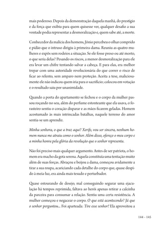 144 – 145
mais poderoso. Depois da demonstração daquela manhã, do prestígio
e da força que exibiu para quem quisesse ver, qualquer desafio a sua
vontade podia representar a desmoralização e, quem sabe até, a morte.
Conhecedordamalíciadoshomens,Jôniopercebeuoolharcomprido
e pidão que o intruso dirigiu à primeira-dama. Reuniu as quatro mu-
lheres e expôs sem rodeios a situação. Se ele fosse preso ou até morto,
o que seria delas? Pesando os riscos, a menor desmoralização para ele
era levar um chifre tentando salvar a cabeça. E para elas, era melhor
trepar com uma autoridade revolucionária do que correr o risco de
ficar ao relento, sem amparo nem proteção. Aceita a tese, maliciosa-
mente ele não indicou quem iria para o sacrifício; colocou em votação
e o resultado saiu por unanimidade.
Quando a porta do apartamento se fechou e o corpo da mulher pas-
sou roçando no seu, além do perfume estonteante que ela usava, o fo-
rasteiro sentiu o coração disparar e as mãos ficarem geladas. Homem
acostumado às mais intrincadas batalhas, naquele terreno do amor
sentia-se um aprendiz.
Minha senhora, o que a traz aqui? Xerife, vou ser sincera, nenhum ho-
mem nunca me atraiu como o senhor. Além disso, ofereço o meu corpo e
a minha honra pela glória da revolução que o senhor representa.
Não foi preciso mais qualquer argumento. Antes de ser patriota, o ho-
memeramachodagotaserena.Aquelaconstituíaumatentaçãomuito
além de suas forças. Abraçou e beijou a dama, começou avidamente a
tirar a sua roupa, acariciando cada detalhe do corpo que, quase despi-
do à meia-luz, era ainda mais tesudo e perturbador.
Quase estourando de desejo, mal conseguindo segurar uma ejacu-
lação há tempos reprimida, faltava ao herói apenas retirar a calcinha
da parceira para consumar a relação. Sentiu uma certa resistência. A
mulher começou e negacear o corpo. O que está acontecendo? Já que
o senhor perguntou... Foi aparteada: Tire esse senhor! Ela aproveitou a
1964 O Julgamento de Deus.indd 145 10/03/2014 13:33:00
 