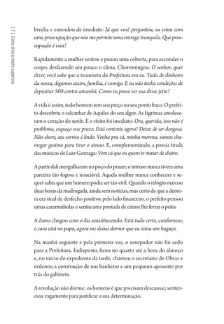 [7]Comodiriaamadresuperiora
brecha e emendou de imediato: Já que você perguntou, eu estou com
uma preocupação que não me permite uma entrega tranquila. Que preo-
cupação é essa?
Rapidamente a mulher sentou e puxou uma coberta, para esconder o
corpo, desfazendo um pouco o clima. Choromingou: O senhor, quer
dizer, você sabe que a tesoureira da Prefeitura era eu. Tudo de dinheiro
da nossa, digamos assim, família, é comigo. E eu não tenho condições de
depositar 500 contos amanhã. Como eu posso ser sua desse jeito?
Avidaéassim,todohomemtemseupreçoouseupontofraco.Oprefei-
to descobriu o calcanhar de Aquiles do seu algoz. As lágrimas amolece-
ram o coração do xerife. E o efeito foi imediato: Ora, querida, isso não é
problema, esqueça esse prazo. Está contente agora? Deixe de ser dengosa.
Não chore, seu sorriso é lindo. Venha pra cá, minha morena, vamos cha-
megar gostoso para tirar o atraso. E, complementando, a poesia tirada
das músicas de Luiz Gonzaga: Vem cá que eu quero te matar de cheiro.
Apartirdalimergulharamnopoçodoprazer,ointrusonuncativerauma
parceira tão fogosa e insaciável. Aquela mulher nunca conhecera e se-
quersabiaqueumhomempodiasertãoviril.Quandoorelógiomarcou
duashorasdamadrugada,aindasemnotícias,mascertodequeademo-
ra era sinal de desfecho positivo, pelo lado financeiro, o prefeito pensou
umas caraminholas e sentiu uma pontada de ciúme lhe ferrar o peito.
A dama chegou com o dia amanhecendo. Está tudo certo, confirmou;
o cara está no papo, agora me deixa dormir que eu estou um bagaço.
Na manhã seguinte e pela primeira vez, o usurpador não foi cedo
para a Prefeitura. Indisposto, ficou no quarto até a hora do almoço
e, no início do expediente da tarde, chamou o secretário de Obras e
ordenou a construção de um banheiro e um pequeno aposento por
trás do gabinete.
A revolução não dorme; os homens é que precisam descansar, senten-
ciou vagamente para justificar a sua determinação.
1964 O Julgamento de Deus.indd 146 10/03/2014 13:33:00
 