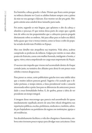 [1]Ummocorongonopoder
Era baixinho, cabeça grande e chata. Diziam que ficara assim porque
na infância distante no Ceará os adultos batiam sempre com a palma
da mão no seu quengo e falavam: Esse menino vai dar pra gente. Nin-
guém ostenta uma catedral desse tamanho para nada.
Foi assim, segundo as más línguas, que aplainou o alto da cabeça e
afundou o pescoço. O que restou dessa parte do corpo que a girafa
tem de sobra era tão pequenininho que a cabeçorra parecia pregada
diretamente sobre os ombros. Até para olhar para os lados era difícil,
tinha quase que virar o tronco inteiro, como se fosse o robô do popu-
lar seriado da televisão Perdidos no Espaço.
Mas esse detalhe não atrapalhou sua trajetória. Vida afora, acabou
cumprindo as profecias da infância. Galgou por mérito os mais altos
postos do Exército, casou com mulher honrada, inteligente e bonita, e
agora, viúvo, estava empoleirado no cargo mais importante da Nação.
O sucesso não impedia que vivesse mal acomodado dentro do fraque
cortado justo, na tentativa dos alfaiates para deixá-lo um pouco mais
esbelto e menos desgracioso.
Para piorar as coisas, certo publicitário gaúcho teve uma infeliz ideia
que a muitos áulicos pareceu genial. Sugeriu e foi acatado que o di-
tador portasse, o tempo inteiro, a faixa presidencial verde e amarela
atravessadasobreopeito.Issoparasediferenciardoantecessor,pouco
dado a essas formalidades bobas. E, de quebra, passar a ideia de ser
presidente em tempo integral.
A imagem desse mocorongo que parecia mal-assombrado foi quase
imediatamente espalhada através de uma foto oficial obrigatória nas
repartições públicas, escolas, prefeituras, sindicatos e, também, adota-
da por bajuladores ou partidários do regime em instituições, igrejas e
até residências.
Seu desalinhamento facilitava a vida dos chargistas e humoristas, em-
bora estes tivessem pouco espaço para divulgar suas caricaturas. Estas
1964 O Julgamento de Deus.indd 14 10/03/2014 13:32:57
 