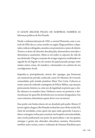 148 – 149
O golpe militar pegou de surpresa também as
lideranças políticas de Boi Pintado.
Desde a redemocratização de 1945, o coronel Honorato, com o con-
trole do PSD, deu as cartas sozinho na região. Elegia prefeitos e depu-
tados, indicava delegados, mandava em promotores e juízes de direito.
Tomava as dores de donzelas descabaçadas, desmanchava noivados e
determinava casamentos. Metia-se em todos os aspectos da vida do
seu eleitorado. Chegava ao ponto de revogar negócios combinados no
sagrado fio do bigode ou até mesmo de papel passado, porque entre
muitas outras coisas, ele mandava e desmandava no cartório do seu
correligionário Acioli.
Impunha-se, principalmente, através dos capangas, que formavam
um miniexército privado conhecido como Os Meninos do Coronel,
comandados pelo temido pistoleiro Mané Tiro Certo. Colocava-se
muito acima do reduzido contingente da Polícia Militar, cuja atuação,
praticamente, limitava-se a dar ares de legalidade às prisões que o che-
fão efetuava ou mandava fazer. Ordenava surras ou promovia a des-
moralização de quem lhe desobedecesse ou mesmo desagradasse. Em
casos extremos, determinava quem devia viver ou morrer.
Esse poder sem limites durou até ser desafiado pelo padre Afonso. O
jovemvigáriochegouaBoiPintadonofinaldosanos40doséculoXX,
cheio de novidades, como quem não quer nada, querendo. Lançou a
ideia e conseguiu verbas para construir um hospital com maternidade,
uma escola profissional, um posto de puericultura e até um ginásio,
entregue à gestão dos afamados educadores maristas. Desenvolvia
também ações sociais, como a realização de Semanas Ruralistas para
1964 O Julgamento de Deus.indd 149 10/03/2014 13:33:00
 
